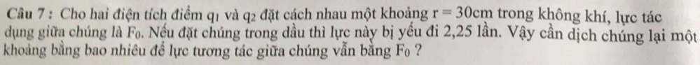 Cho hai điện tích điểm q1 và q2 đặt cách nhau một khoảng r=30cm trong không khí, lực tác 
dung giữa chúng là F₀. Nếu đặt chúng trong dầu thì lực này bị yếu đi 2, 25 lần. Vậy cần dịch chúng lại một 
khoảng bằng bao nhiêu đề lực tương tác giữa chúng vẫn bằng F ?