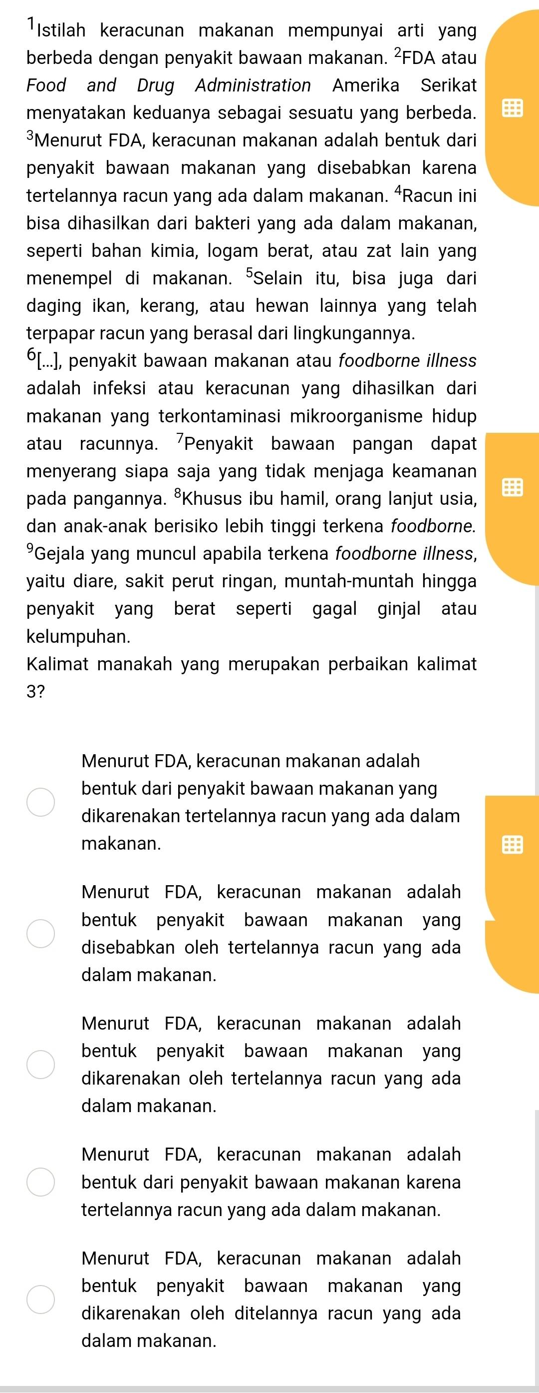 ¹Istilah keracunan makanan mempunyai arti yang
berbeda dengan penyakit bawaan makanan. ²FDA atau
Food and Drug Administration Amerika Serikat
menyatakan keduanya sebagai sesuatu yang berbeda.
³Menurut FDA, keracunan makanan adalah bentuk dari
penyakit bawaan makanan yang disebabkan karena 
tertelannya racun yang ada dalam makanan. ⁴Racun ini
bisa dihasilkan dari bakteri yang ada dalam makanan,
seperti bahan kimia, logam berat, atau zat lain yang
menempel di makanan. "Selain itu, bisa juga dari
daging ikan, kerang, atau hewan lainnya yang telah
terpapar racun yang berasal dari lingkungannya.
⁶[...], penyakit bawaan makanan atau foodborne illness
adalah infeksi atau keracunan yang dihasilkan dari
makanan yang terkontaminasi mikroorganisme hidup .
atau racunnya. Penyakit bawaan pangan dapat
menyerang siapa saja yang tidak menjaga keamanan
pada pangannya. ⁸Khusus ibu hamil, orang lanjut usia,
dan anak-anak berisiko lebih tinggi terkena foodborne.
*Gejala yang muncul apabila terkena foodborne illness,
yaitu diare, sakit perut ringan, muntah-muntah hingga
penyakit yang berat seperti gagal ginjal atau
kelumpuhan.
Kalimat manakah yang merupakan perbaikan kalimat
3?
Menurut FDA, keracunan makanan adalah
bentuk dari penyakit bawaan makanan yang
dikarenakan tertelannya racun yang ada dalam
makanan.
Menurut FDA, keracunan makanan adalah
bentuk penyakit bawaan makanan yan 
disebabkan oleh tertelannya racun yang ada
dalam makanan.
Menurut FDA, keracunan makanan adalah
bentuk penyakit bawaan makanan yan 
dikarenakan oleh tertelannya racun yang ada
dalam makanan.
Menurut FDA, keracunan makanan adalah
bentuk dari penyakit bawaan makanan karena
tertelannya racun yang ada dalam makanan.
Menurut FDA, keracunan makanan adalah
bentuk penyakit bawaan makanan yang
dikarenakan oleh ditelannya racun yang ada
dalam makanan.