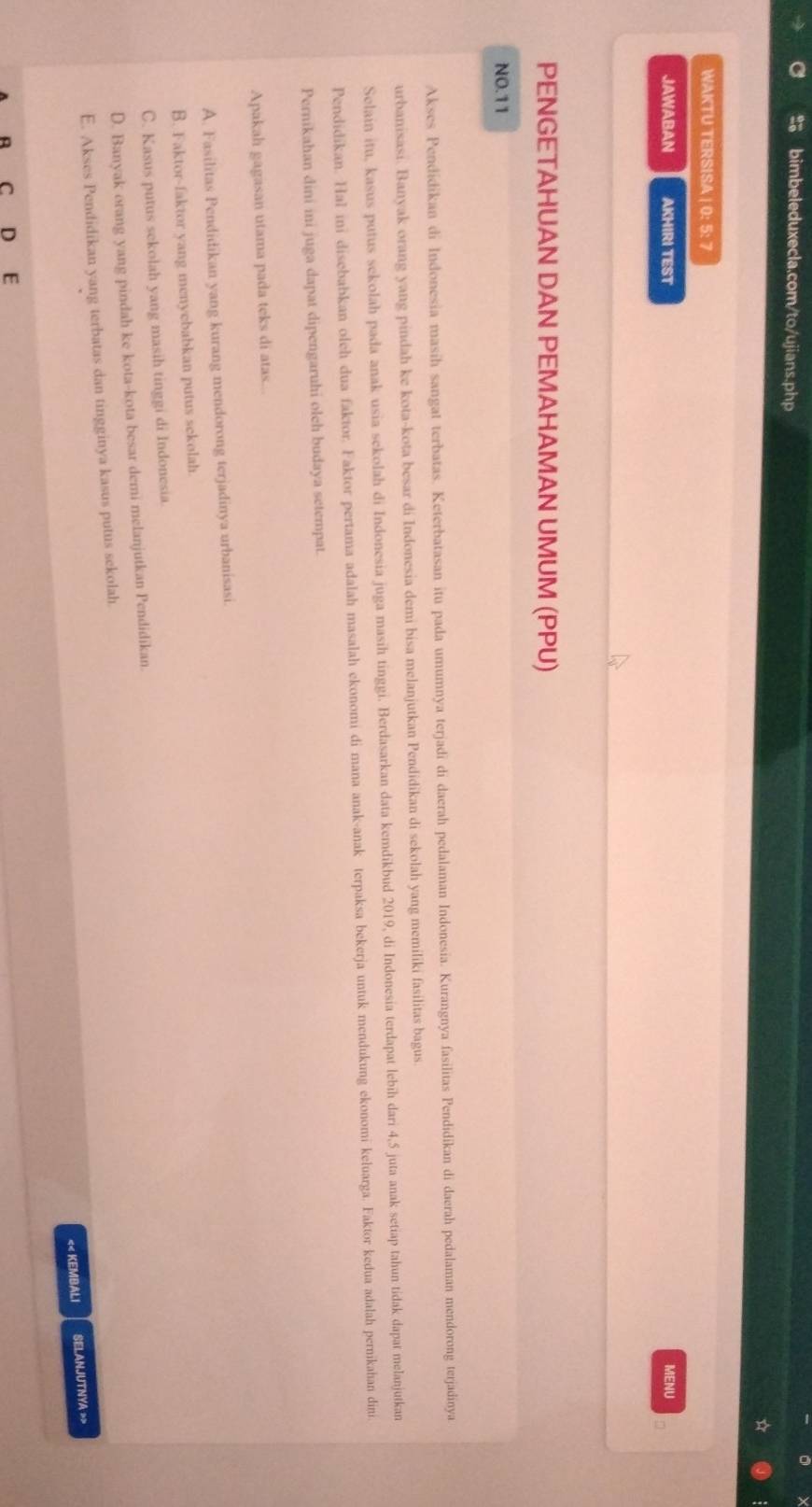 WAKTU TERSISA | 0: 5: 7
JAWABAN AKHIRI TEST MENU
PENGETAHUAN DAN PEMAHAMAN UMUM (PPU)
NO. 11
Akses Pendidikan di Indonesia masih sangat terbatas. Keterbatasan itu pada umumnya terjadi di daerah pedalaman Indonesia. Kurangnya fasilitas Pendidikan di daerah pedalaman mendorong terjadinya
urbanisasi. Banyak orang yang pindah ke kota-kota besar di Indonesia demi bisa melanjutkan Pendidikan di sekolah yang memiliki fasilitas bagus
Selain itu, kasus putus sekolah pada anak usia sekolah di Indonesia juga masih tinggi. Berdasarkan data kemdikbud 2019, di Indonesia terdapat lebih dari 4, 5 juta anak setiap tahun tidak dapat melanjutkan
Pendidikan. Hal ini disebabkan oleh dua faktor. Faktor pertama adalah masalah ekonomi di mana anak-anak terpaksa bekerja untuk mendukung ekonomi keluarga. Faktor kedua adalah pernikahan dini
Pernikahan dini ini juga dapat dipengaruhi olch budaya setempat.
Apakah gagasan utama pada teks di atas...
A. Fasilitas Pendidikan yang kurang mendorong terjadinya urbanisasi.
B. Faktor-faktor yang menyebabkan putus sekolah.
C. Kasus putus sekolah yang masih tinggi di Indonesia
D. Banyak orang yang pindah ke kota-kota besar demi melanjutkan Pendidikan.
E. Akses Pendidikan yang terbatas dan tingginya kasus putus sekolah
<< KEMBALI SELANJUTNYA 
A C D E