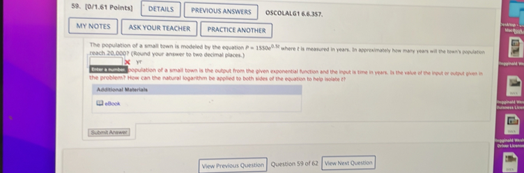 DETAILS PREVIOUS ANSWERS OSCOLALG1 6.6.357. 
MY NOTES ASK YOUR TEACHER PRACTICE ANOTHER 
Mfaic th 
The population of a small town is modeled by the equation P=1550e^(0.5t) where t is measured in years. In approximately how many years will the town's population 
reach 20,000? (Round your answer to two decimal places.) w 
X yr 
ee o population of a small town is the output from the given exponential function and the input is time in years. Is the value of the input or output given in 
the probliem? How can the natural logarithm be applied to both sides of the equation to help isolate t? 
Additional Materials 
eBook 

Submit Answer 
Críver Licenar 
View Previous Question Question 59 of 62 View Next Question