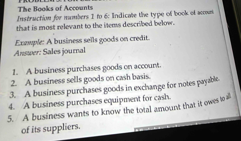 The Books of Accounts 
Instruction for numbers 1 to 6: Indicate the type of book of accounl 
that is most relevant to the items described below. 
Example: A business sells goods on credit. 
Answer: Sales journal 
1. A business purchases goods on account. 
2. A business sells goods on cash basis. 
3. A business purchases goods in exchange for notes payable. 
4. A business purchases equipment for cash. 
5. A business wants to know the total amount that it owes to all 
of its suppliers.