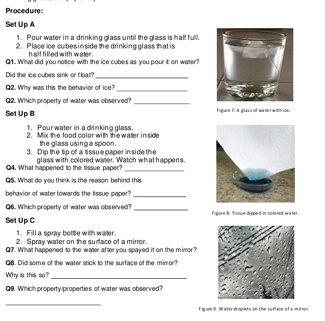 Procedure: 
Set Up A 
1. Pour water in a drinking glass until the glass is half full. 
2. Place ice cubes in side the drinking glass that is 
half filled with water . 
Q1. What did you notice with the ice cubes as you pour it on water? 
Did the ice cubes sink or float?_ 
Q2. Why was this the behavior of ice?_ 
Q2. Which property of water was observed?_ 
Set Up B Figure 7: A glass of water with ice. 
1. Pour water in a drinking glass. 
2. Mix the food color with thewater inside 
the glass using a spoon . 
3. Dip the tip of a tissue paper in side the 
glass with colored water. Watch what happens. 
Q4. What happened to the tissue paper?_ 
Q5. What do you think is the reason behind this 
behavior of water towards the tissue paper?_ 
Q6. Which property of water was observed?_ 
Figure 8: Tissue dipped in colored water. 
Set Up C 
1. Fill a spray bottle with water. 
2. Spray water on the surface of a mirror. 
Q7. What happened to the water after you spayed it on the mirror? 
Q8. Did some of the water stick to the surface of the mirror? 
Why is this so?_ 
Q9. Which property/properties of water was observed? 
_ 
F igure 9 . Water droplets on the surface of a mirror.