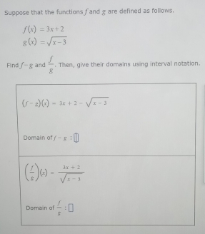 Suppose that the functions fand g are defined as follows.
f(x)=3x+2
g(x)=sqrt(x-3)
Find f-g and  f/g . Then, give their domains using interval notation.