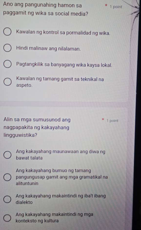 Ano ang pangunahing hamon sa * 1 point
paggamit ng wika sa social media?
Kawalan ng kontrol sa pormalidad ng wika.
Hindi malinaw ang nilalaman.
Pagtangkilik sa banyagang wika kaysa lokal.
Kawalan ng tamang gamit sa teknikal na
aspeto.
Alin sa mga sumusunod ang 1 point
nagpapakita ng kakayahang
lingguwistika?
Ang kakayahang maunawaan ang diwa ng
bawat talata
Ang kakayahang bumuo ng tamang
pangungusap gamit ang mga gramatikal na
alituntunin
Ang kakayahang makaintindi ng iba't ibang
dialekto
Ang kakayahang makaintindi ng mga
konteksto ng kultura