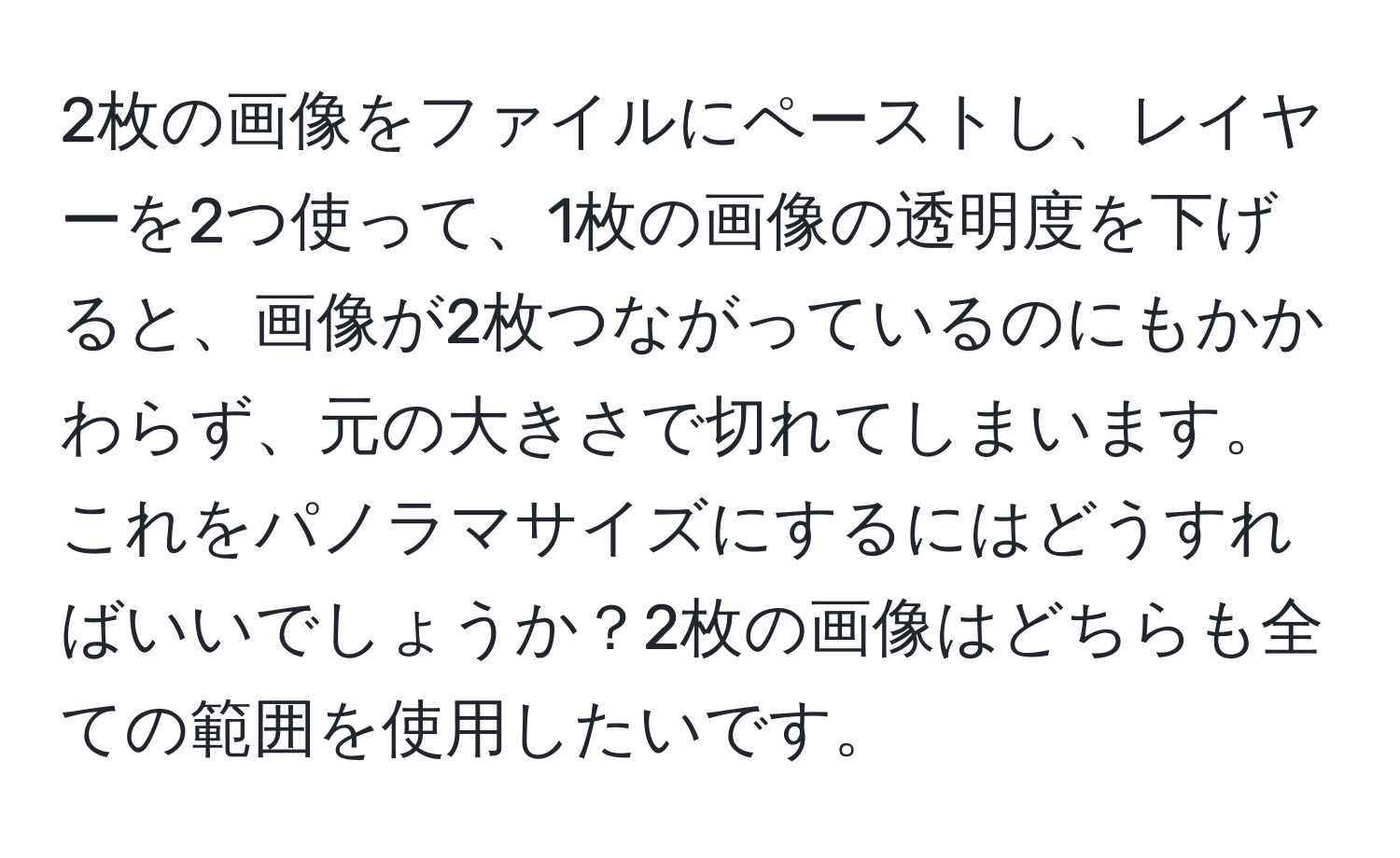 2枚の画像をファイルにペーストし、レイヤーを2つ使って、1枚の画像の透明度を下げると、画像が2枚つながっているのにもかかわらず、元の大きさで切れてしまいます。これをパノラマサイズにするにはどうすればいいでしょうか？2枚の画像はどちらも全ての範囲を使用したいです。