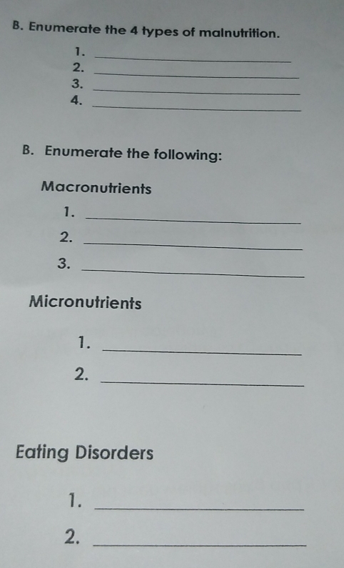 Enumerate the 4 types of malnutrition. 
1. 
_ 
2. 
_ 
_ 
3. 
4. 
_ 
B. Enumerate the following: 
Macronutrients 
1. 
_ 
_ 
2. 
_ 
3. 
Micronutrients 
1. 
_ 
_ 
2. 
Eating Disorders 
1._ 
2._