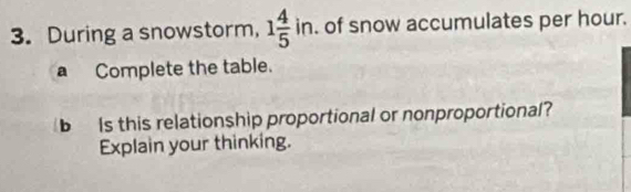 During a snowstorm, 1 4/5 in. of snow accumulates per hour. 
aComplete the table. 
b Is this relationship proportional or nonproportional? 
Explain your thinking.