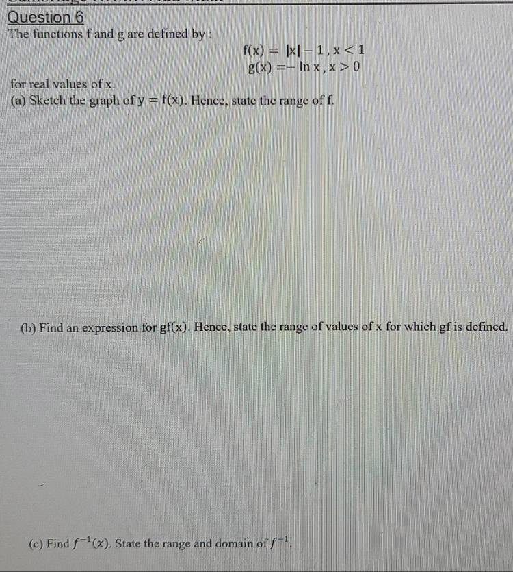 The functions f and g are defined by :
f(x)=|x|-1, x<1</tex>
g(x)=-ln x, x>0
for real values of x. 
(a) Sketch the graph of y=f(x). Hence, state the range of f. 
(b) Find an expression for gf(x). Hence, state the range of values of x for which gf is defined. 
(c) Find f^(-1)(x). State the range and domain of f^(-1).