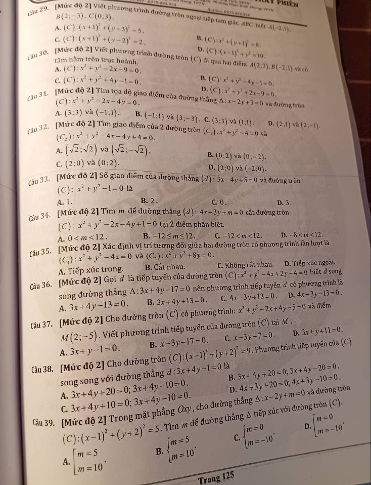 Xy phiên
Phường Phân tình Phòng TPTh
Câu 29.
Hotline: 0579 492334
B(2;-3),C(0;3).
đương trình đường tròn ngoại tiếp tam giác ABC biết
A. (C):(x+1)^2+(y-3)^2=5. A(-2;1endpmatrix ,
C. (C):(x+1)^2+(y-2)^2=2. B. (C):x^2+(y+1)^2=8.
D. (C):(x-1)^2+y^2=10.
tâm nằm trên trục hoành.
Cău 30. [Mức độ 2] Viết phương trình đường tròn (C) đi qua hai điểm A(2;3),B(-2;1) và có
A. (C):x^2+y^2-2x-9=0.
B.
C. (C):x^2+y^2+4y-1=0. (C) :x^2+y^2-4y-1=0.
D. C :x^2+y^2+2x-9=0.
Cu 31. [Mức độ 2] Tìm tọa độ giao điểm của đường thắng △ :x-2y+3=0 và đường tròn
(C) :x^2+y^2-2x-4y=0.
A. (3;3) và (-1;1). B. (-1;1) và (3;-3). C. (3;3) và (1;1). D. (2:1) và (2;-1).
Cầu 32. [Mức độ 2] Tìm giao điểm của 2 đường tròn (C_1):x^2+y^2-4=0 và
(C_2):x^2+y^2-4x-4y+4=0.
A. (sqrt(2);sqrt(2)) và (sqrt(2);-sqrt(2)).
B. (0;2)
C. (2;0) và (0;2). và (0;-2).
D. (2;0) và (-2;0).
Cầu 33. [Mức độ 2] Số giao điểm của đường thẳng (d) beginarrayr □  +endarray 3x-4y+5=0 và đường tròn
(C): x^2+y^2-1=0 là
A. 1. B. 2 . C.( . D. 3 .
Câu 34. [Mức độ 2] Tìm m để đường thẳng (d) 4x-3y+m=0 cắt đường tròn
(C): x^2+y^2-2x-4y+1=0 tại 2 điểm phân biệt.
A. 0 B. -12≤ m≤ 12. C. -12 D. -8
câu 35. [Mức độ 2] Xác định vị trí tương đối giữa hai đường tròn có phương trình lần lượt là
(C_1):x^2+y^2-4x=0 và (C_2):x^2+y^2+8y=0.
A. Tiếp xúc trong. B. Cắt nhau. C. Không cất nhau. D. Tiếp xúc ngoài.
Câu 36. [Mức độ 2] Gọi đ là tiếp tuyến của đường tròn C a ):x^2+y^2-4x+2y-4=0 biết d song
song đường thẳng △ :3x+4y-17=0 nên phương trình tiếp tuyến đ có phương trình là
A. 3x+4y-13=0. B. 3x+4y+13=0. C. 4x-3y+13=0. D. 4x-3y-13=0.
Câu 37. [Mức độ 2] Cho đường tròn (C) có phương trình: x^2+y^2-2x+4y-5=0 và điểm
1 (2;-5). Viết phương trình tiếp tuyến của đường tròn (C) tại M .
A. 3x+y-1=0. B. x-3y-17=0 C. x-3y-7=0. D. 3x+y+11=0.
Câu 38. [Mức độ 2] Cho đường tròn (C):(x-1)^2+(y+2)^2=9. Phương trình tiếp tuyến của (C)
song song với đường thẳng d:3x+4y-1=0 là 3x+4y+20=0;3x+4y-20=0.
B.
3x+4y+20=0;3x+4y-10=0. D. 4x+3y+20=0;4x+3y-10=0.
A. 3x+4y+10=0;3x+4y-10=0. beginbmatrix m=0 m=-10^.
Câu 39. [Mức độ 2] Trong mặt phẳng Oxy, cho đường thẳng △ :x-2y+m=0 và đường tròn
C.
(C):(x-1)^2+(y+2)^2=5. Tìm m để đường thẳng △ tioverline ep xúc với đường tròn (C).
A. beginarrayl m=5 m=10endarray. .
beginarrayl m=5 m=10endarray. . C. beginarrayl m=0 m=-10endarray. . D.
B.
Trang 125