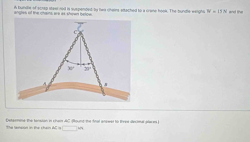 A bundie of scrap steel rod is suspended by two chains attached to a crane hook. The bundle weighs W=15N
angles of the chains are as shown below. and the
Determine the tension in chain AC. (Round the final answer to three decimal places.)
The tension in the chain AC is kN