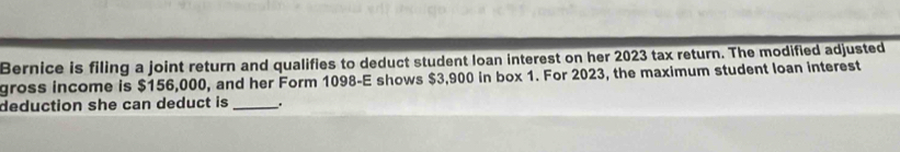 Bernice is filing a joint return and qualifies to deduct student loan interest on her 2023 tax return. The modified adjusted 
gross income is $156,000, and her Form 1098 -E shows $3,900 in box 1. For 2023, the maximum student loan interest 
deduction she can deduct is _.