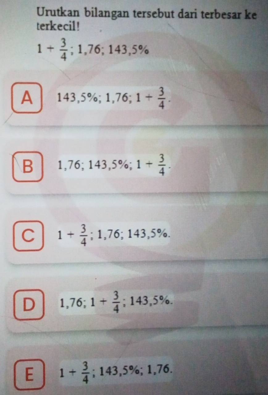 Urutkan bilangan tersebut dari terbesar ke
terkecil!
1+ 3/4 ; 1,76; 143,5%
A 143,5%; 1,76; 1+ 3/4 .
B 1,76; 143,5%; 1+ 3/4 .
C 1+ 3/4 ; 1,76; 143,5%.
D 1,76; 1+ 3/4 ; 143,5%.
E 1+ 3/4 ; 143,5%; 1,76.