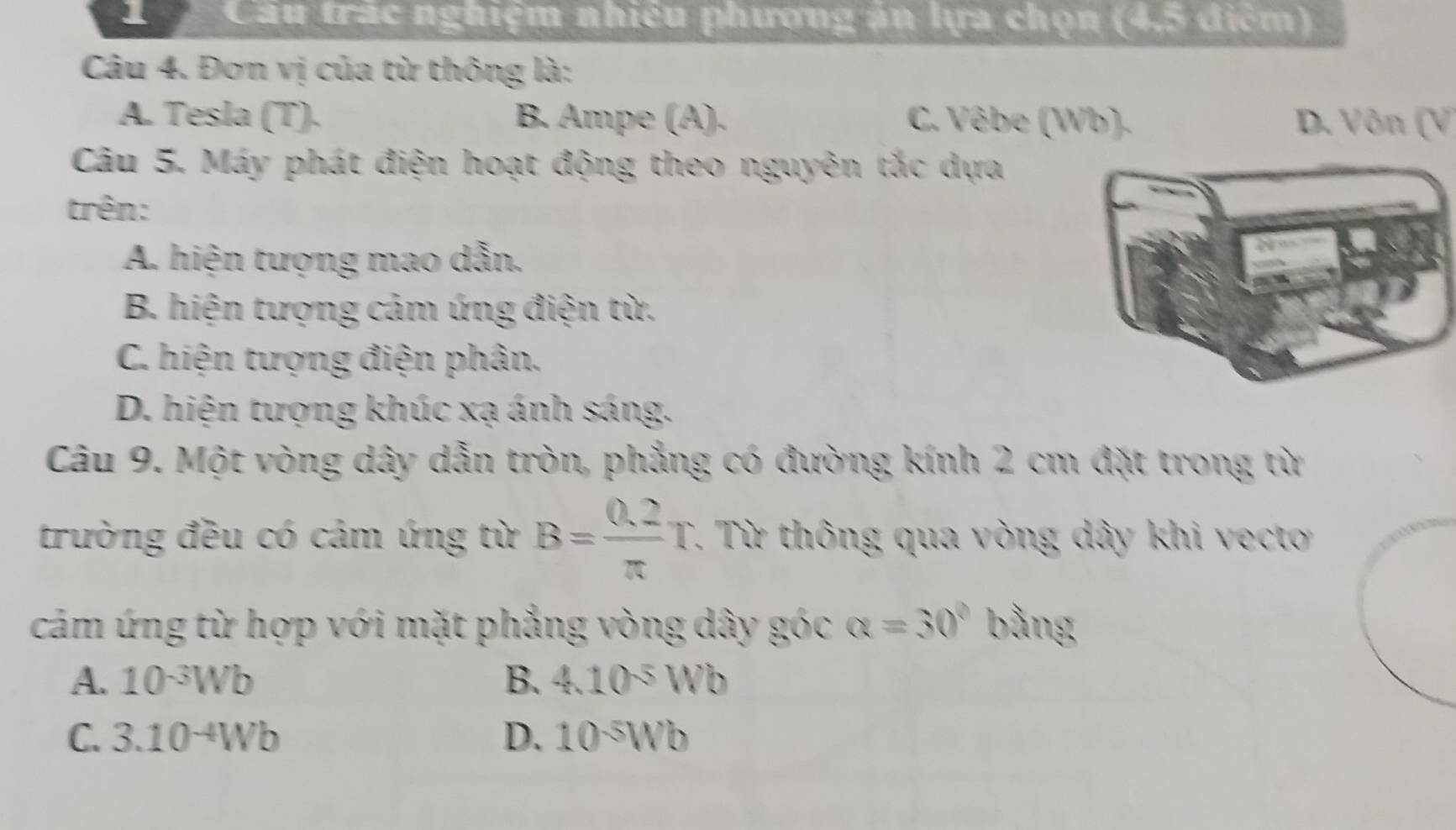 Cầu trắc nghiệm nhiêu phương án lựa chọn (4,5 điểm)
Câu 4. Đơn vị của từ thông là:
A. Tesla (T). B. Ampe (A). C. Vêbe (Wb). D. Vôn (V)
Câu 5. Máy phát điện hoạt động theo nguyên tắc dựa
trên:
A. hiện tượng mao dẫn.
B. hiện tượng cảm ứng điện từ.
C. hiện tượng điện phân.
D. hiện tượng khúc xạ ánh sáng.
Câu 9. Một vòng dây dẫn tròn, phẳng có đường kính 2 cm đặt trong từ
trường đều có cảm ứng từ B= (0.2)/π  T T. Từ thông qua vòng dây khi vecto
cảm ứng từ hợp với mặt phẳng vòng dây góc alpha =30° bằng
A. 10^(-3)Wb B. 4.10^(-5)Wb
C. 3.10^(-4)Wb D. 10^(-5)Wb