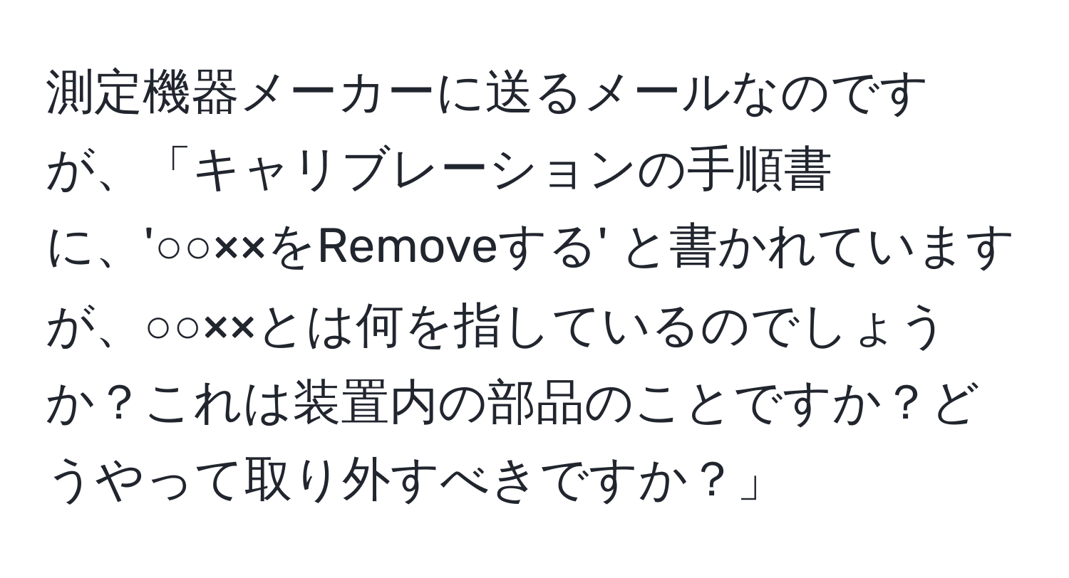 測定機器メーカーに送るメールなのですが、「キャリブレーションの手順書に、'○○××をRemoveする' と書かれていますが、○○××とは何を指しているのでしょうか？これは装置内の部品のことですか？どうやって取り外すべきですか？」