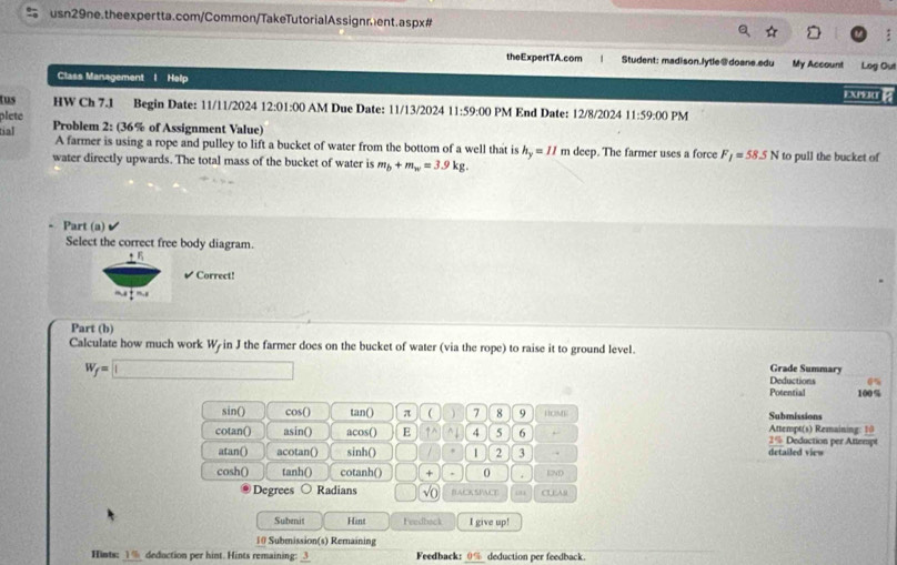 theExpertTA.com Student: madison.lytle@doane.edu My Account Log Out 
Class Management I Help 
tus HW Ch 7.1 Begin Date: 11/11/2024 1 2:01:00 AM Due Date: 11/13/2024 11:59:00 PM End Date: 12/8/2024 
plete 11:59:00 PM 
tial Problem 2: (36% of Assignment Value) 
A farmer is using a rope and pulley to lift a bucket of water from the bottom of a well that is h_y=11 m deep. The farmer uses a force F_1=58.5N to pull the bucket of 
water directly upwards. The total mass of the bucket of water is m_b+m_w=3.9kg. 
Part (a) 
Select the correct free body diagram. 
✔ Correct! 
Part (b) 
Calculate how much work W in J the farmer does on the bucket of water (via the rope) to raise it to ground level.
W_f=□
Grade Summary 
Deductions 
Potential 100%
sin() cos () tan () π  7 8 9 HOME Submissions 
cotan() asin() acos() E 4 5 6 2% Deduction per Attempt Attempt(s) Remaining: 10 
atan() acotan() sinh() 1 2 3 .. detailed view 
cosh() tanh() cotanh() + , 0 . 12M
Degrees Radians √( BACKSPACE . 
Subenit Hint Feedback I give up! 
10 Submission(s) Remaining 
Hints: 1 deduction per hint. Hints remaining: Feedback:_ deduction per feedback.