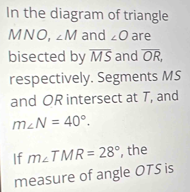 In the diagram of triangle 
1 V wedge 10, ∠ M and ∠ O are 

bisected by overline MS and overline OR, 
respectively. Segments MS
and OR intersect at T, and
m∠ N=40°. 
If m∠ TMR=28° , the 
measure of angle OTS is