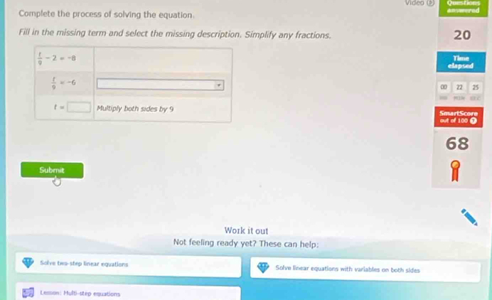 Vídeo Questions
Complete the process of solving the equation. answered
Fill in the missing term and select the missing description. Simplify any fractions.
20
Time
elapsed
22 25
=
SmartScore
out of 100 Ω
68
Submit
Work it out
Not feeling ready yet? These can help:
Solve two-step linear equations Solve linear equations with variables on both sides
Lesson: Multi-step equations