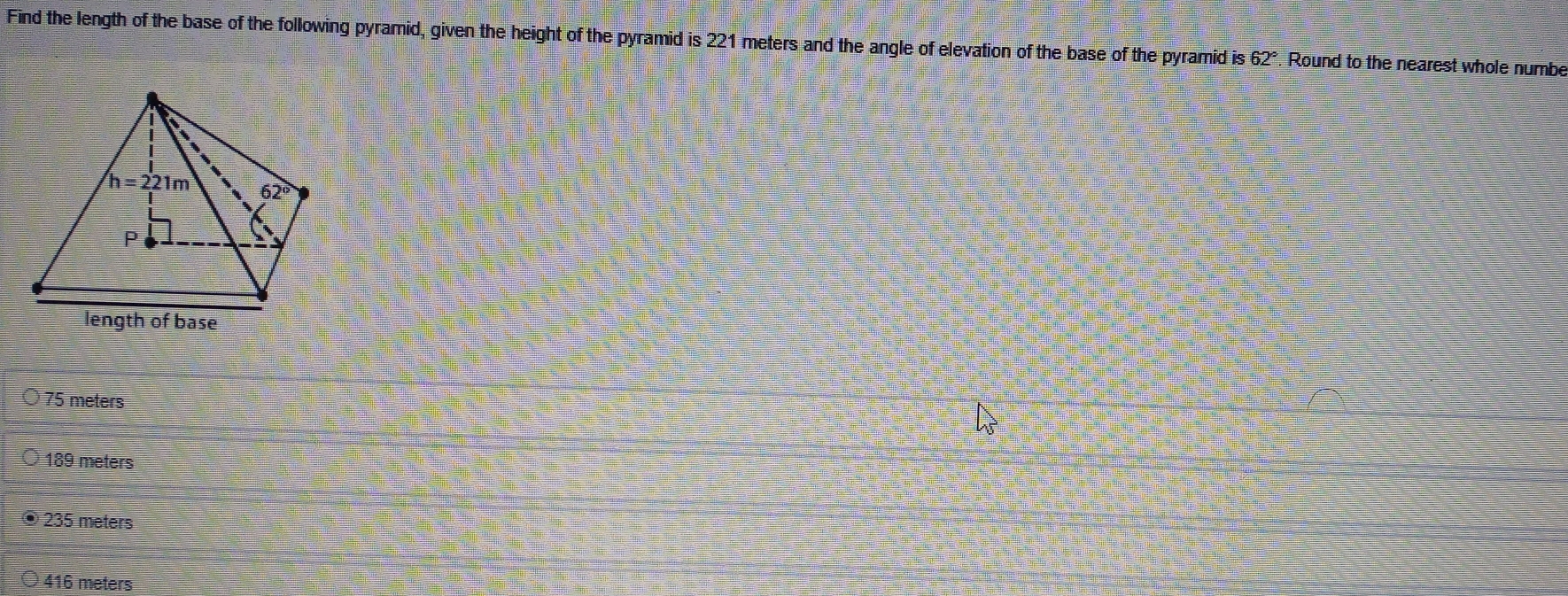 Find the length of the base of the following pyramid, given the height of the pyramid is 221 meters and the angle of elevation of the base of the pyramid is 62°. Round to the nearest whole numbe
75 meters
189 meters
O 235 meters
416 meters