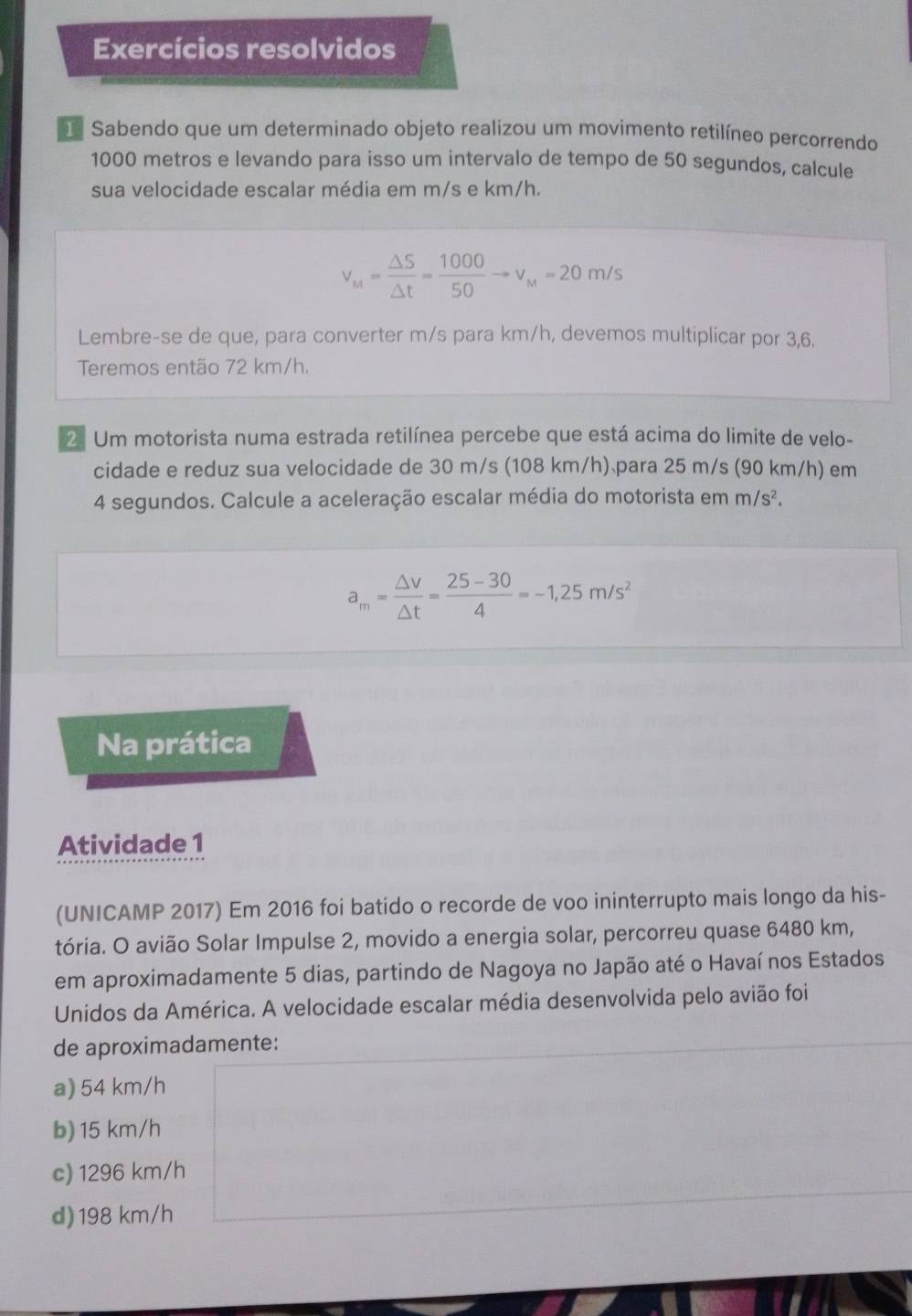 Exercícios resolvidos
Sabendo que um determinado objeto realizou um movimento retilíneo percorrendo
1000 metros e levando para isso um intervalo de tempo de 50 segundos, calcule
sua velocidade escalar média em m/s e km/h.
v_M= △ S/△ t = 1000/50 to v_M=20m/s
Lembre-se de que, para converter m/s para km/h, devemos multiplicar por 3,6.
Teremos então 72 km/h.
2. Um motorista numa estrada retilínea percebe que está acima do limite de velo-
cidade e reduz sua velocidade de 30 m/s (108 km/h) para 25 m/s (90 km/h) em
4 segundos. Calcule a aceleração escalar média do motorista em m/s^2.
a_m= △ v/△ t = (25-30)/4 =-1,25m/s^2
Na prática
Atividade 1
(UNICAMP 2017) Em 2016 foi batido o recorde de voo ininterrupto mais longo da his-
tória. O avião Solar Impulse 2, movido a energia solar, percorreu quase 6480 km,
em aproximadamente 5 dias, partindo de Nagoya no Japão até o Havaí nos Estados
Unidos da América. A velocidade escalar média desenvolvida pelo avião foi
de aproximadamente:
a) 54 km/h
b) 15 km/h
c) 1296 km/h
d) 198 km/h