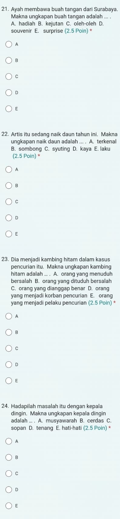 Ayah membawa buah tangan dari Surabaya.
Makna ungkapan buah tangan adalah ... .
A. hadiah B. kejutan C. oleh-oleh D.
souvenir E. surprise (2.5Poin)^*
A
B
C
D
E
22. Artis itu sedang naik daun tahun ini. Makna
ungkapan naik daun adalah ... . A. terkenal
B. sombong C. syuting D. kaya E. laku
(2.5 Poin) *
A
B
C
D
E
23. Dia menjadi kambing hitam dalam kasus
pencurian itu. Makna ungkapan kambing
hitam adalah ... . A. orang yang menuduh
bersalah B. orang yang dituduh bersalah
C. orang yang dianggap benar D. orang
yang menjadi korban pencurian E. orang
yang menjadi pelaku pencurian (2.5P oin) *
A
B
C
D
E
24. Hadapilah masalah itu dengan kepala
dingin. Makna ungkapan kepala dingin
adalah ... . A. musyawarah B. cerdas C.
sopan D. tenang E. hati-hati (2.5 Poin) *
A
B
C
D
E