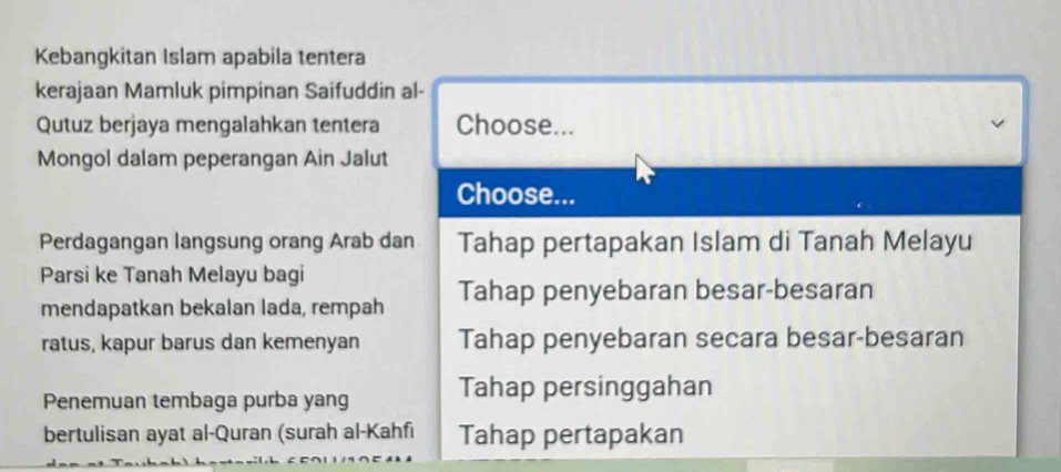 Kebangkitan Islam apabila tentera
kerajaan Mamluk pimpinan Saifuddin al-
Qutuz berjaya mengalahkan tentera Choose...
Mongol dalam peperangan Ain Jalut
Choose...
Perdagangan langsung orang Arab dan Tahap pertapakan Islam di Tanah Melayu
Parsi ke Tanah Melayu bagi
mendapatkan bekalan lada, rempah Tahap penyebaran besar-besaran
ratus, kapur barus dan kemenyan Tahap penyebaran secara besar-besaran
Penemuan tembaga purba yang Tahap persinggahan
bertulisan ayat al-Quran (surah al-Kahfi Tahap pertapakan