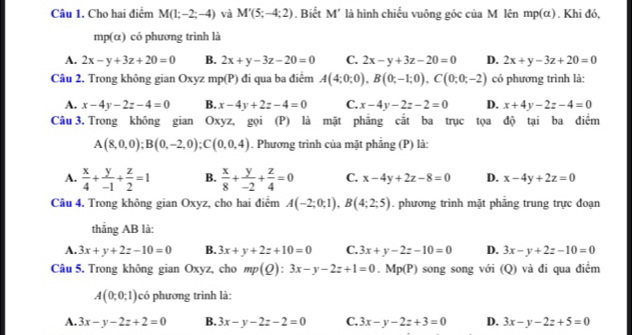 Cho hai điểm M(1;-2;-4) và M'(5;-4;2). Biết M' là hình chiếu vuông góc của M lên mp(α) . Khi đó,
mp(a) có  phương trình là
A. 2x-y+3z+20=0 B. 2x+y-3z-20=0 C. 2x-y+3z-20=0 D. 2x+y-3z+20=0
Câu 2. Trong không gian Oxyz mp(P) đi qua ba điểm A(4;0;0),B(0;-1;0),C(0;0;-2) có phương trình là:
A. x-4y-2z-4=0 B. x-4y+2z-4=0 C. x-4y-2z-2=0 D. x+4y-2z-4=0
Câu 3. Trong không gian Oxyz, gọi (P) là mặt phẳng cắt ba trục tọa độ tại ba điểm
A(8,0,0);B(0,-2,0);C(0,0,4). Phương trình của mặt phẳng (P) là:
A.  x/4 + y/-1 + z/2 =1 B.  x/8 + y/-2 + z/4 =0 C. x-4y+2z-8=0 D. x-4y+2z=0
Câu 4. Trong không gian Oxyz, cho hai điểm A(-2;0;1),B(4;2;5). phương trình mặt phẳng trung trực đoạn
thẳng AB là:
A. 3x+y+2z-10=0 B. 3x+y+2z+10=0 C. 3x+y-2z-10=0 D. 3x-y+2z-10=0
Câu 5. Trong không gian Oxyz, cho mp(Q):3x-y-2z+1=0 Mp(P) song song với (Q) và đi qua điểm
A(0;0;1) có phương trình là:
A. 3x-y-2z+2=0 B. 3x-y-2z-2=0 C. 3x-y-2z+3=0 D. 3x-y-2z+5=0