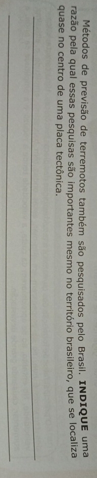 Métodos de previsão de terremotos também são pesquisados pelo Brasil. INDIQUE uma 
razão pela qual essas pesquisas são importantes mesmo no território brasileiro, que se localiza 
quase no centro de uma placa tectônica. 
_ 
_
