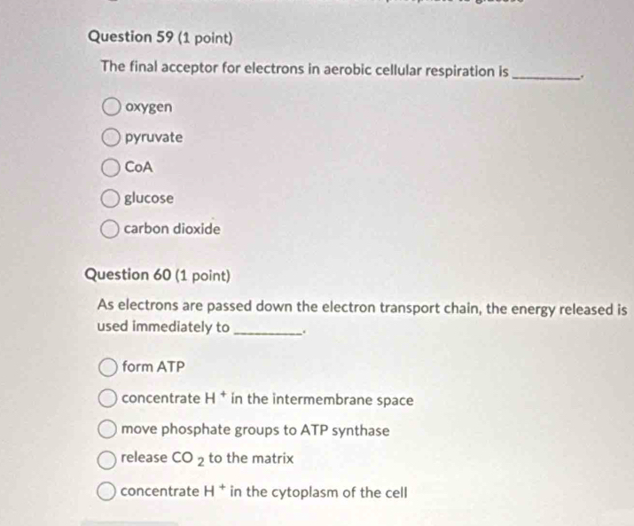 The final acceptor for electrons in aerobic cellular respiration is_
oxygen
pyruvate
CoA
glucose
carbon dioxide
Question 60 (1 point)
As electrons are passed down the electron transport chain, the energy released is
used immediately to _.
form ATP
concentrate H^+ in the intermembrane space
move phosphate groups to ATP synthase
release CO_2 to the matrix
concentrate H^+ in the cytoplasm of the cell