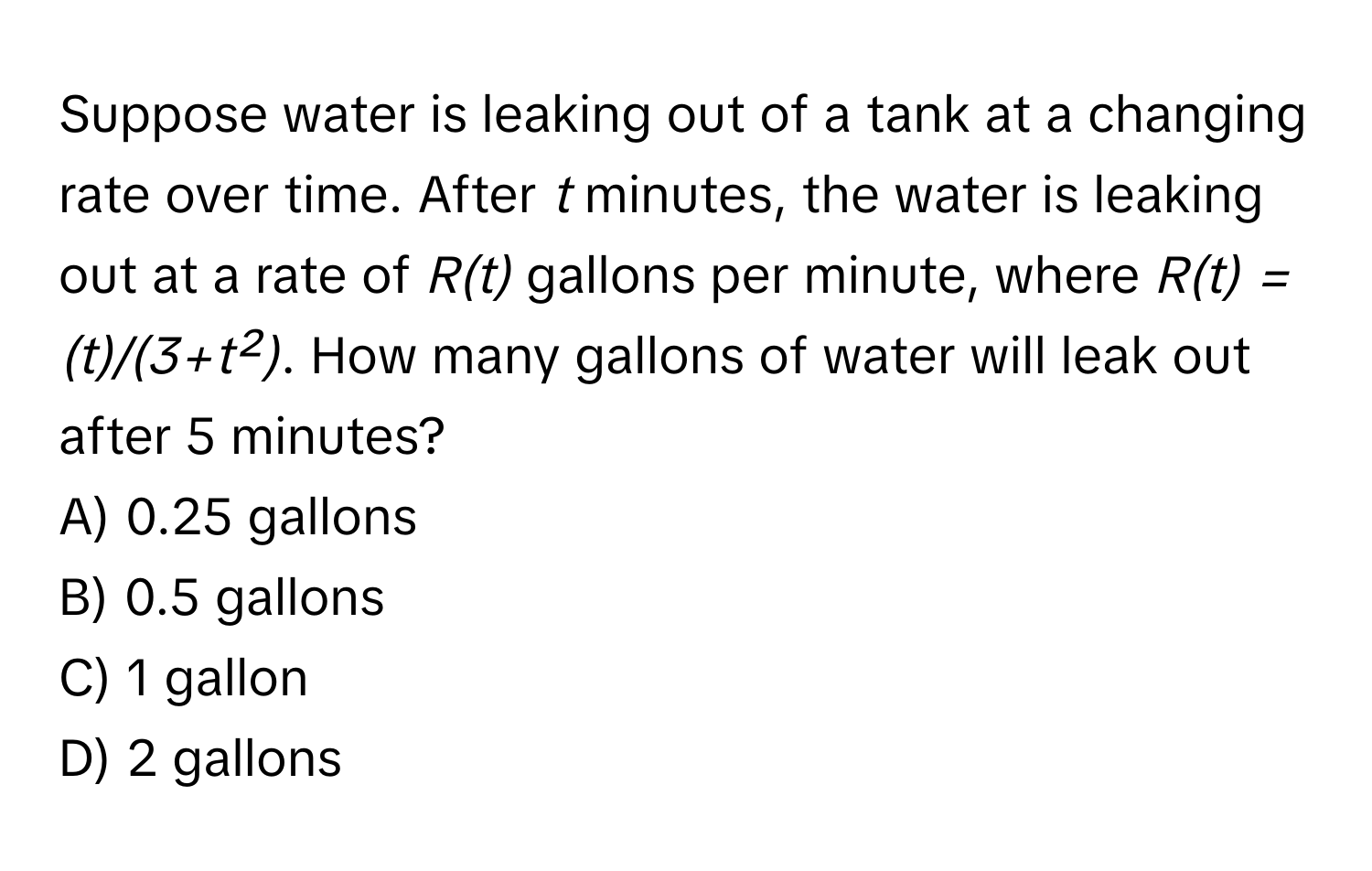 Suppose water is leaking out of a tank at a changing rate over time. After *t* minutes, the water is leaking out at a rate of *R(t)* gallons per minute, where *R(t) = (t)/(3+t²)*. How many gallons of water will leak out after 5 minutes? 
A) 0.25 gallons 
B) 0.5 gallons 
C) 1 gallon 
D) 2 gallons