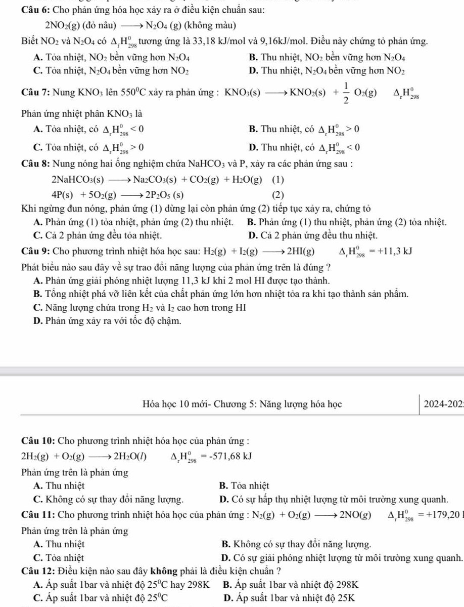 Cho phản ứng hóa học xảy ra ở điều kiện chuẩn sau:
2NO_2(g)(do nâu )- N_2O_4 (g) (không màu)
Biết NO_2 và N_2O_4 có △ _fH_(298)^0 tương ứng là 33,18 kJ/mol và 9,16kJ/mol. Điều này chứng tỏ phản ứng.
A. Tỏa nhiệt, NO_2 bền vững hơn N_2O_4 B. Thu nhiệt, NO_2 bền vững hơn N_2O_4
C. Tỏa nhiệt, N_2O_4 bền vững hơn NO_2 D. Thu nhiệt, N_2O_4 bền vững hơn NO_2
Câu 7: Nung KNO_3 lên 550°C xảy ra phản ứng : KNO_3(s)to KNO_2(s)+ 1/2 O_2(g) △ _rH_(298)^0
Phản ứng nhiệt phân KNO_3la
A. Tỏa nhiệt, có △ _rH_(298)^0<0</tex> B. Thu nhiệt, có △ _rH_(298)^0>0
C. Tỏa nhiệt, có △ _rH_(298)^0>0 D. Thu nhiệt, có △ _rH_(298)^0<0</tex>
Câu 8: Nung nóng hai ống nghiệm chứa NaHCO_3 và P, xảy ra các phản ứng sau :
2NaHCO_3(s)to Na_2CO_3(s)+CO_2(g)+H_2O(g) (1)
4P(s)+5O_2(g)to 2P_2O_5(s) (2)
Khi ngừng đun nóng, phản ứng (1) dừng lại còn phản ứng (2) tiếp tục xảy ra, chứng tỏ
A. Phản ứng (1) tỏa nhiệt, phản ứng (2) thu nhiệt. B. Phản ứng (1) thu nhiệt, phản ứng (2) tỏa nhiệt.
C. Cả 2 phản ứng đều tỏa nhiệt. D. Cả 2 phản ứng đều thu nhiệt.
Câu 9: Cho phương trình nhiệt hóa học sau: H_2(g)+I_2(g)to 2HI(g) △ _rH_(298)^0=+11,3kJ
Phát biểu nào sau đây về sự trao đồi năng lượng của phản ứng trên là đúng ?
A. Phản ứng giải phóng nhiệt lượng 11,3 kJ khi 2 mol HI được tạo thành.
B. Tổng nhiệt phá vỡ liên kết của chất phản ứng lớn hơn nhiệt tỏa ra khi tạo thành sản phẩm.
C. Năng lượng chứa trong H_2 Đ  cao hơn trong HI 1
D. Phản ứng xảy ra với tốc độ chậm.
Hóa học 10 mới- Chương 5: Năng lượng hóa học 2024-202:
Câu 10: Cho phương trình nhiệt hóa học của phản ứng :
2H_2(g)+O_2(g)to 2H_2O(l) ^ H_(298)^0=-571,68kJ
Phản ứng trên là phản ứng
A. Thu nhiệt B. Tỏa nhiệt
C. Không có sự thay đồi năng lượng. D. Có sự hấp thụ nhiệt lượng từ môi trường xung quanh.
Câu 11: Cho phương trình nhiệt hóa học của phản ứng : N_2(g)+O_2(g)to 2NO(g) ^ _r^(0H_(298)^0=+179,20
Phản ứng trên là phản ứng
A. Thu nhiệt B. Không có sự thay đổi năng lượng.
C. Tỏa nhiệt D. Có sự giải phóng nhiệt lượng từ môi trường xung quanh.
Câu 12: Điều kiện nào sau đây không phải là điều kiện chuẩn ?
Á. Áp suất 1bar và nhiệt độ 25^circ)C hay 298K B. Áp suất 1bar và nhiệt độ 298K
C. Áp suất 1bar và nhiệt độ 25°C D. Áp suất 1bar và nhiệt độ 25K