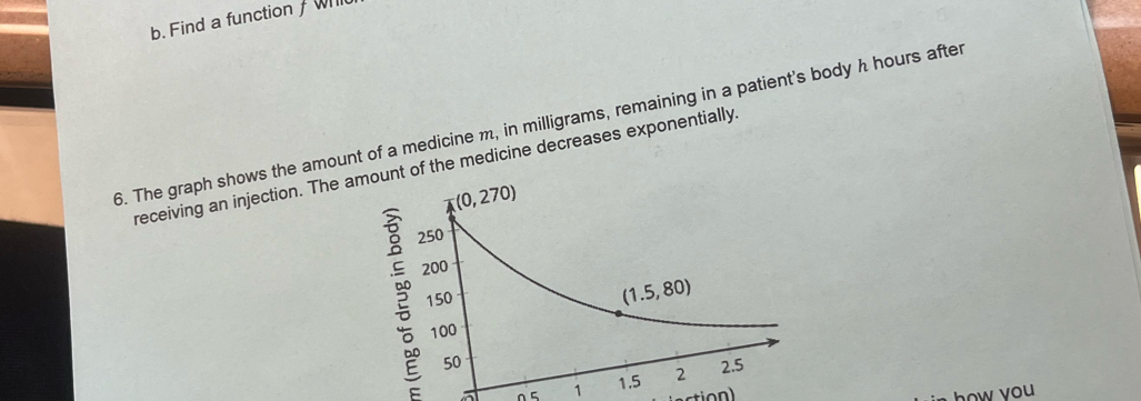 Find a function / Will
6. The graph shows the amount of a medicine m, in milligrams, remaining in a patient's body h hours after
receiving an injection. The t of the medicine decreases exponentially,
1 
how you