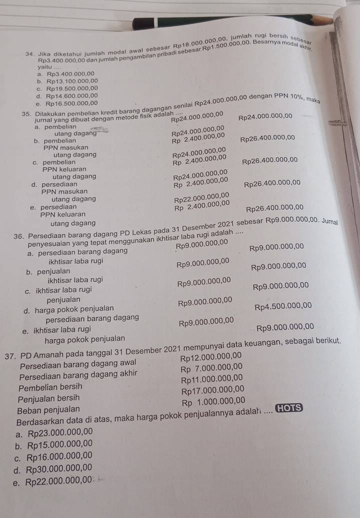 Jika diketahui jumlah modal awal sebesar Rp18.000.000,00, jumlah rugi bersih sebesa
Rp3.400.000,00 dan jumlah pengambilan pribadi sebesar Rp1.500.000,00. Besarnya modal akhir
yaitu ....
a. Rp3.400.000,00
b. Rp13.100.000,00
c. Rp19.500.000,00
d. Rp14.600.000,00
e. Rp16.500.000,00
35. Dilakukan pembelian kredit barang dagangan senilai Rp24.000,000,00 dengan PPN 10%, mak
Rp24.000.000,00
Rp24.000.000,00
jurnal yang dibuat dengan metode fisik adalah .
a. pembelian  
utang dagang
Rp24.000.000,00
b. pembelian
Rp 2.400.000,00
Rp26.400.000,00
PPN masukan
utang dagang
Rp24.000.000,00
c. pembelian
Rp 2.400.000,00
Rp26.400.000,00
PPN keluaran
utang dagang
Rp 2.400.000,00 Rp24.000.000,00
d. persediaan Rp26.400.000,00
PPN masukan
utang dagang
Rp22.000.000,00
e. persediaan
Rp 2.400.000,00
PPN keluaran Rp26.400.000,00
utang dagang
36. Persediaan barang dagang PD Lekas pada 31 Desember 2021 sebesar Rp9.000.000,00. Jurna
penyesuaian yang tepat menggunakan ikhtisar laba rugi adalah ....
a. persediaan barang dagang
Rp9.000.000,00 Rp9.000.000,00
ikhtisar laba rugi
Rp9.000.000,00
b. penjualan
Rp9.000.000,00
ikhtisar laba rugi
Rp9.000.000,00
c. ikhtisar laba rugi
penjualan Rp9.000.000,00
Rp9.000.000,00
d. harga pokok penjualan
persediaan barang dagang Rp4.500.000,00
e. ikhtisar laba rugi Rp9.000.000,00
Rp9.000.000,00
harga pokok penjualan
37. PD Amanah pada tanggal 31 Desember 2021 mempunyai data keuangan, sebagai berikut.
Persediaan barang dagang awal Rp12.000.000,00
Persediaan barang dagang akhir Rp 7.000.000,00
Pembelian bersih Rp11.000.000,00
Penjualan bersih Rp17.000.000,00
Beban penjualan Rp 1.000.000,00
Berdasarkan data di atas, maka harga pokok penjualannya adalah .... Gors
a. Rp23.000.000,00
b. Rp15.000.000,00
c. Rp16.000.000,00
d. Rp30.000.000,00
e. Rp22.000.000,00