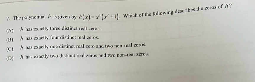 The polynomial h is given by h(x)=x^2(x^2+1). Which of the following describes the zeros of h ?
(A) h has exactly three distinct real zeros.
(B) h has exactly four distinct real zeros.
(C) h has exactly one distinct real zero and two non-real zeros.
(D) h has exactly two distinct real zeros and two non-real zeros.