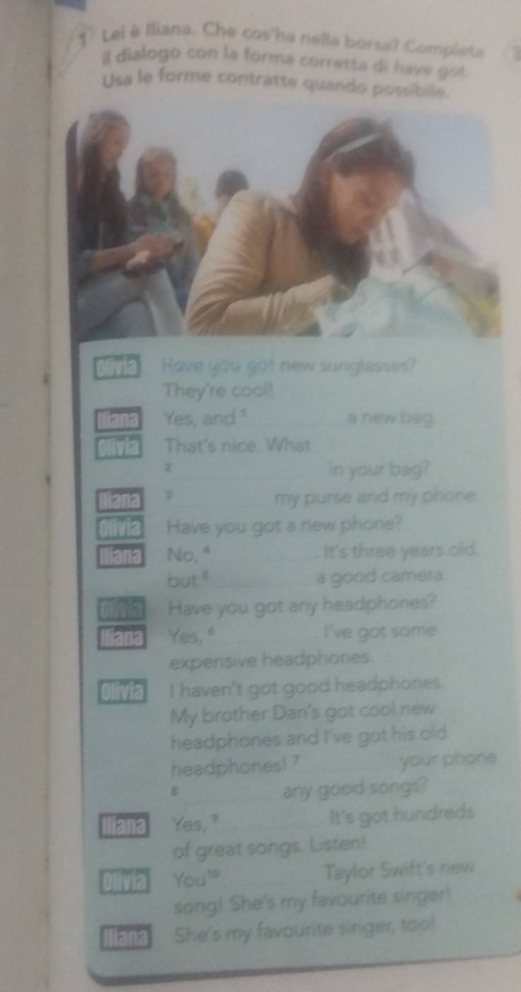 Lei è Iliana. Che cos'ha nella borsa? Compieta 
il dialogo con la forma corretta di have got. 
Usa le forme contratte quando possibille. 
Have you got new sunglesses? 
They're cool! 
Yes, and "_ a new bag. 
That's nice. What 
z 
_in your bag? 
1 
_my purse and my phone. 
Have you got a new phone? 
No, "_ It's three years old, 
but." _a good camera. 
Have you got any headphones? 
12 Yes, "_ I've got some 
expensive headphones. 
Ivia I haven't got good headphones. 
My brother Dan's got cool new 
headphones and I've got his old 
headphones! ? your phone 
any good songs? 
iana Yes," _It's got hundreds 
of great songs. Listen! 
Olivia You? _Taylor Swift's new 
song! She's my favourite singer! 
and She's my favourite singer, too!