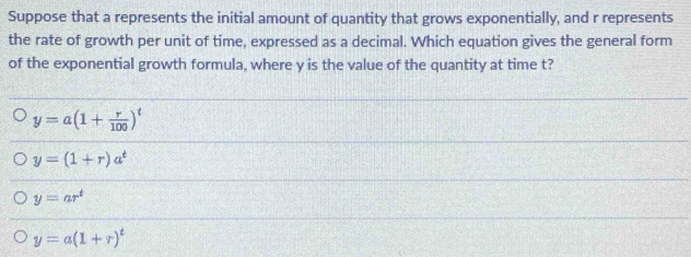 Suppose that a represents the initial amount of quantity that grows exponentially, and r represents
the rate of growth per unit of time, expressed as a decimal. Which equation gives the general form
of the exponential growth formula, where y is the value of the quantity at time t?
y=a(1+ r/100 )^t
y=(1+r)a^t
y=ar^t
y=a(1+r)^t