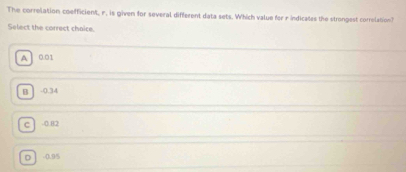 The correlation coefficient, r. is given for several different data sets. Which value for r indicates the strongest correlation?
Select the correct chaice.
A 0.01
B. -0.34
c -0.82
D -0.95