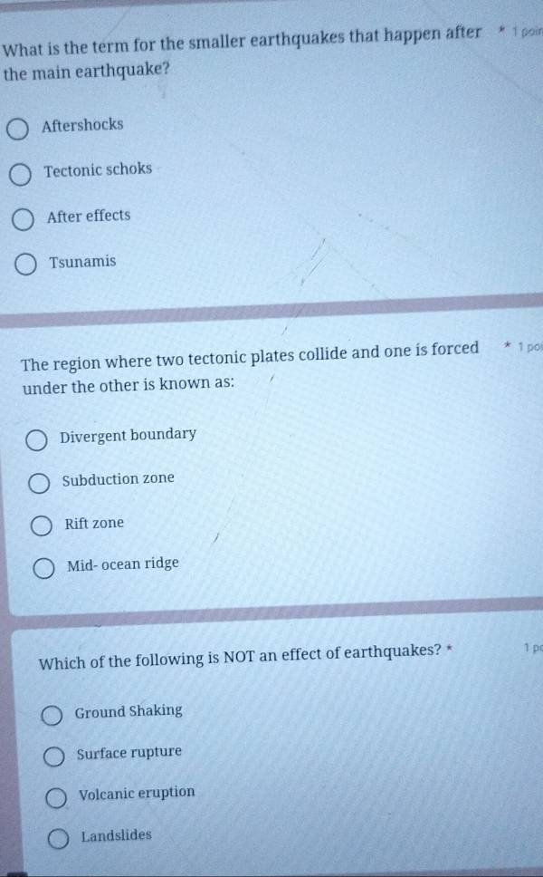 What is the term for the smaller earthquakes that happen after * 1 poi
the main earthquake?
Aftershocks
Tectonic schoks
After effects
Tsunamis
The region where two tectonic plates collide and one is forced * 1 po
under the other is known as:
Divergent boundary
Subduction zone
Rift zone
Mid- ocean ridge
Which of the following is NOT an effect of earthquakes? * 1 pc
Ground Shaking
Surface rupture
Volcanic eruption
Landslides