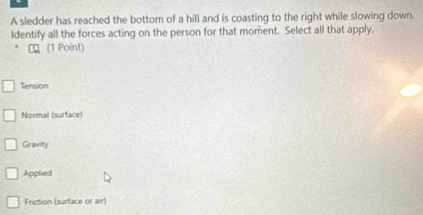 A sledder has reached the bottom of a hill and is coasting to the right while slowing down.
Identify all the forces acting on the person for that moment. Select all that apply.
(1 Point)
Tension
Normal (surface)
Gravity
Applied
Friction (surface or air)