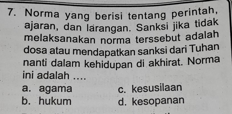 Norma yang berisi tentang perintah,
ajaran, dan lärangan. Sanksi jika tidak
melaksanakan norma terssebut adalah
dosa atau mendapatkan sanksi dari Tuhan
nanti dalam kehidupan di akhirat. Norma
ini adalah ....
a. agama c. kesusilaan
b. hukum d. kesopanan