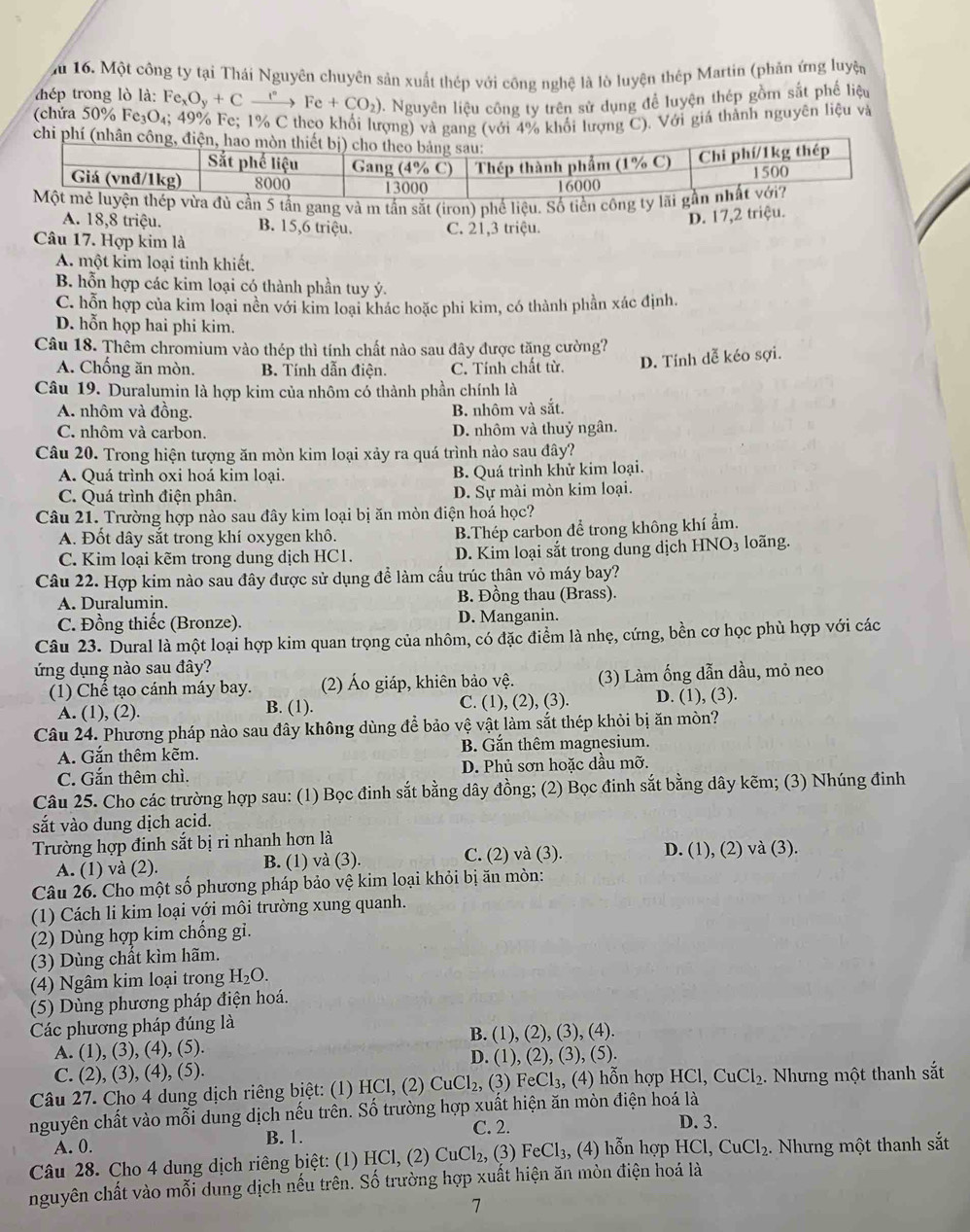 ău 16. Một công ty tại Thái Nguyên chuyên sản xuất thép với công nghệ là lò luyện thép Martin (phản ứng luyện
thép trong lò là: Fe Fe_xO_y+Cxrightarrow rFe+CO_2) 0. Nguyên liệu công ty trên sử dụng để luyện thép gồm sắt phế liệu
(chứa 50% Fe_3O_4; 1 49% Fe; 1% C theo khổi lượng) và gang (với 4% khối lượng C). Với giá thành nguyên liệu và
chi
5 tần gang và m tần sắt (iron) phể liệu. Số tiền cô
A. 18,8 triệu. B. 15,6 triệu. C. 21,3 triệu.
D. 17,2 triệu.
Câu 17. Hợp kim là
A. một kỉm loại tinh khiết.
B. hỗn hợp các kim loại có thành phần tuy ý.
C. hỗn hợp của kim loại nền với kim loại khác hoặc phi kim, có thành phần xác định.
D. hỗn họp hai phi kim.
Câu 18. Thêm chromium vào thép thì tính chất nào sau đây được tăng cường?
A. Chống ăn mòn. B. Tính dẫn điện. C. Tính chất từ. D. Tính dễ kéo sợi.
Câu 19. Duralumin là hợp kim của nhôm có thành phần chính là
A. nhôm và đồng. B. nhôm và sắt.
C. nhôm và carbon. D. nhôm và thuỷ ngân.
Câu 20. Trong hiện tượng ăn mòn kim loại xảy ra quá trình nào sau đây?
A. Quá trình oxi hoá kim loại. B. Quá trình khử kim loại.
C. Quá trình điện phân. D. Sự mài mòn kim loại.
Câu 21. Trường hợp nào sau đây kim loại bị ăn mòn điện hoá học?
A. Đốt dây sắt trong khí oxygen khô. B.Thép carbon để trong không khí ẩm.
C. Kim loại kẽm trong dung dịch HC1. D. Kim loại sắt trong dung dịch HNO₃ loãng.
Câu 22. Hợp kim nào sau đây được sử dụng để làm cấu trúc thân vỏ máy bay?
A. Duralumin. B. Đồng thau (Brass).
C. Đồng thiếc (Bronze). D. Manganin.
Câu 23. Dural là một loại hợp kim quan trọng của nhôm, có đặc điểm là nhẹ, cứng, bền cơ học phù hợp với các
ứng dụng nào sau đây?
(1) Chế tạo cánh máy bay. (2) Áo giáp, khiên bảo vệ. (3) Làm ống dẫn dầu, mỏ neo
A. (1), (2). B. (1). C. (1), (2), (3). D. (1), (3).
Câu 24. Phương pháp nào sau đây không dùng đề bảo vệ vật làm sắt thép khỏi bị ăn mòn?
A. Gắn thêm kẽm. B. Gắn thêm magnesium.
C. Gắn thêm chì. D. Phủ sơn hoặc dầu mỡ.
Câu 25. Cho các trường hợp sau: (1) Bọc đinh sắt bằng dây đồng; (2) Bọc đinh sắt bằng dây kẽm; (3) Nhúng đinh
sắt vào dung dịch acid.
Trường hợp đinh sắt bị ri nhanh hơn là
A. (1) và (2). B. (1) và (3). C. (2) và (3). D. (1), (2) và (3).
Câu 26. Cho một số phương pháp bảo vệ kim loại khỏi bị ăn mòn:
(1) Cách li kim loại với môi trường xung quanh.
(2) Dùng hợp kim chống gi.
(3) Dùng chất kìm hãm.
(4) Ngâm kim loại trong H_2O.
(5) Dùng phương pháp điện hoá.
Các phương pháp đúng là
B. (1), (2), (3), (4).
A. (1), (3), (4), (5).
C. (2), ( 3),(4) , (5). D. (1), (2), (3), (5).
Câu 27. Cho 4 dung dịch riêng biệt: (1) HCl, (2) CuCl_2, (3) FeCl₃, (4) hỗn hợp HCl,CuCl_2. Nhưng một thanh sắt
nguyên chất vào mỗi dung dịch nếu trên. Số trường hợp xuất hiện ăn mòn điện hoá là
A. 0. B. 1. C. 2.
D. 3.
Câu 28. Cho 4 dung dịch riêng biệt: (1) HCl, (2) CuCl_2, (3) FeCl_3 , (4) hỗn hợp HCl,CuCl_2. Nhưng một thanh sắt
nguyên chất vào mỗi dung dịch nếu trên. Số trường hợp xuất hiện ăn mòn điện hoá là
7