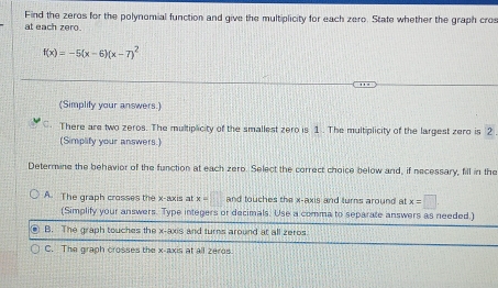 Find the zeros for the polynomial function and give the multiplicity for each zero. State whether the graph cros
at each zero.
f(x)=-5(x-6)(x-7)^2
(Simplify your answers.)
C. There are two zeros. The multiplicity of the smallest zero is 1. The multiplicity of the largest zero is 2
(Simplify your answers.)
Determine the behavior of the function at each zero. Select the correct choice below and, if necessary, fill in the
A. The graph crosses the x-axis at x=□ and touches the x-axis and turns around at x=□. 
(Simplify your answers. Type integers or decimals. Use a comma to separate answers as needed.)
B. The graph touches the x-axis and turns around at all zeros.
C. The graph crosses the x-axis at all zeros.