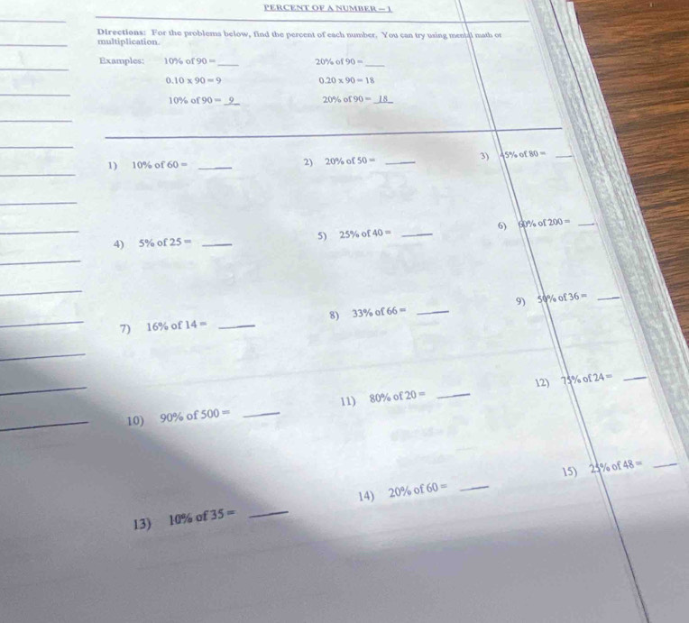 PERCENT OF A NUMBER - 1 
Directions: For the problems below, find the percent of each number. You can try using mental math or 
multiplication. 
Examples: 10% of90= _ 20% of90= _
0.10* 90=9
0.20* 90=18
10% of90= _
20% o 90=
_ 
_ 
1) 10% of60= _2) 20% of50= _ 
3) 45% of 80= _ 
_ 
_ 
_ 
4) 5% of25= _ 
5) 25% of40= _6) 60% of 200= _ 
_ 
_ 
_ 
8) 33% of66= _9) 50% of36= _ 
7 16% of14= _ 
_ 
_ 
12) 75% of24= _ 
11) 
_10) 90% of500= _ 80% of20= _ 
15) 48=
14) 20% of60= _ 25% of
_ 
13) 10% of35= _