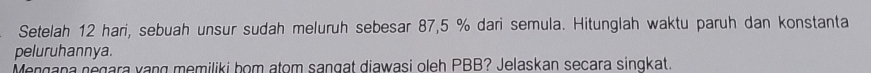 Setelah 12 hari, sebuah unsur sudah meluruh sebesar 87,5 % dari semula. Hitunglah waktu paruh dan konstanta 
peluruhannya. 
Mengana negara vang memiliki bom atom sangat diawasi oleh PBB? Jelaskan seçara singkat.