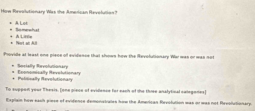 How Revolutionary Was the American Revolution?
A Lot
Somewhat
A Little
Not at All
Provide at least one piece of evidence that shows how the Revolutionary War was or was not
Socially Revolutionary
Economically Revolutionary
Politically Revolutionary
To support your Thesis. [one piece of evidence for each of the three analytical categories]
Explain how each piece of evidence demonstrates how the American Revolution was or was not Revolutionary.