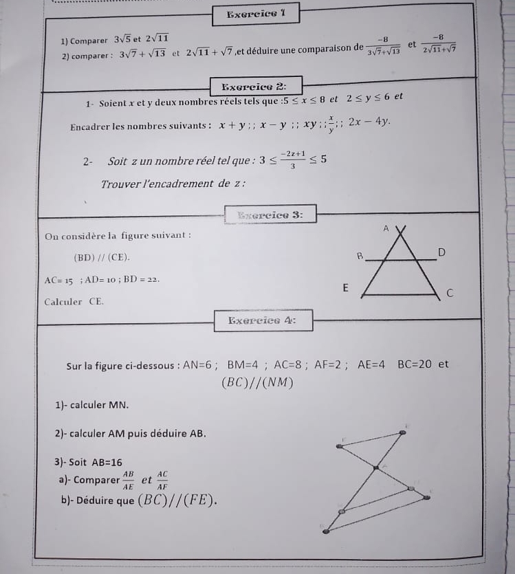 Comparer 3sqrt(5) et 2sqrt(11)
2) comparer : 3sqrt(7)+sqrt(13) et 2sqrt(11)+sqrt(7) ,et déduire une comparaison de  (-8)/3sqrt(7)+sqrt(13)  et  (-8)/2sqrt(11)+sqrt(7) 
Exercice 2: 
1- Soient x et y deux nombres réels tels que :5≤ x≤ 8 et 2≤ y≤ 6 et 
Encadrer les nombres suivants : x+y; x-y ;; x y ; ;  x/y ; 2x-4y. 
2- Soit z un nombre réel tel que : 3≤  (-2z+1)/3 ≤ 5
Trouver l’encadrement de z : 
Exercice 3: 
On considère la figure suivant :
(BD)//(CE).
AC=15; AD=10; BD=22. 
Calculer CE. 
Exercice 4: 
Sur la figure ci-dessous : AN=6; BM=4; AC=8; AF=2; AE=4 BC=20 et
(BC)//(NM)
1)- calculer MN. 
2)- calculer AM puis déduire AB. 
3)- Soit AB=16
a)- Comparer  AB/AE  et  AC/AF 
b)- Déduire que (BC)//(FE).