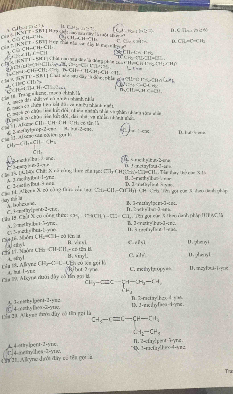 B. C_nH_2n(n≥ 2).
C_nH_2n-2(n≥ 2). D. C_nH_2n-6(n≥ 6).
A. C_nH_2n+2(n≥ 1). Tỉ Hợp chật nào sau đây là một alkene?
A.
Câu 6.|KNTT-SB CH_3-CH_2-CH_3. Hợp chất nào sau đây là một alkyne?
Câu 7.|KNTT-SBT|H B CH_3-CH=CH_2.
C. CH_3-Cequiv CH. D. CH_2=C=CH_2.
A. CH_3-CH_2-CH_2-CH_3.
CH_3-CH_2-Cequiv CH.
a H_3-CH=CH_2.
D. CH_2=CH-CH=CH_2.
Ch 3.[KNTT-SBT] Chất nào sau đây là đồng phân của CH_2=CH-CH_2-CH_2-CH_3 ?
(CH_3)_2C=CH-CH_3.C_5 CH_2=CH-CH_2-CH_3.
a CHequiv C-CH_2-CH_2-CH_3.BvCH_2=CH-CH_2-CH=CH_2. C5H_10
C
Câu 9. [ [KNTT-SBT] Chai nào sau đây là đồng phân c ủ a  ( CHequiv C-CH_2-CH_3?CuHq
A.CHequiv C-CH_3.y_0
CH_2=CH-CH_2-CH_3.C
B CH_3-Cequiv C-CH_3:
D. CH_2=CH-Cequiv CH.
Câu 10. Trong alkene, mạch chính là
A. mạch dài nhất và có nhiều nhánh nhất.
B mạch có chứa liên kết đồi và nhiều nhánh nhất
C. mạch có chứa liên kết đôi, nhiều nhánh nhất và phân nhánh sớm nhất,
D. mạch có chứa liên kết đôi, dài nhất và nhiều nhánh nhất
Cầu 11. Alkene CH_3-CH=CH-C 'H3 có tên là
x. 2-methylprop-2-ene. B. but-2-ene.
C. but-1-ene. D. but-3-en 、
Câu 12. Alkene sau có tên gọi là
CH_3-CH_2=CH-CH_3
beginarrayr 1 CH_3endarray
2-methylbut-2-ene.
B. 3-methylbut-2-ene.
C. 2-metybut-3-ene.
D. 3-methylbut-3-ene.
Câu 13.(A.14) : Chấ t X có công thức cấu tạ : CH_3-CH(CH_3)-CH=CH_2. 2. Tên thay thế ciaX là
A. 3-methylbut-1-yne. B. 3-methylbut-1-ene.
C. 2-methylbut-3-ene.
D. 2-methylbut-3-yne.
Câu 14. Alkene X có công thức cấu tạo: CH_3-CH_2-C(CH_3)=CH-CH_3. Tên gọi của X theo danh pháp
thay thế là
A. isohexane.
B. 3-methylpent-3-ene.
C. 3-methylpent-2-ene. D. 2-ethylbut-2-ene.
Câu 15. Chất X có công thức: CH_3-CH(CH_3)-CH=CH_2. Tên gọi của X theo danh pháp IUPAC là
A. 2-methylbut-3-yne.
B. 2-methylbut-3-ene.
C. 3-methylbut-1-yne.
D. 3-methylbut-1-ene.
Câu 16. Nhóm CH_2=CH- có tên là
A ethyl.
B. vinyl. C. allyl. D. phenyl.
Cầu 17. Nhóm CH_2=CH-CH_2- có tên là
A. ethyl.
B. vinyl. C. allyl. D. phenyl.
Câu 18. Alkyne CH_3-Cequiv C-CH 13 có tên gọi là
B. but-2-yne.
A. but-1-yne. C. methylpropyne. D. meylbut-1-yne.
Câu 19. Alkyne dưới đây có tên gọi là
CH_3-Cequiv C-CH-CH_2-CH_3^((·)H_3)
A. 3-methylpent-2-yne. B. 2-methylhex-4-yne.
C. 4-methylhex-2-yne. D. 3-methylhex-4-yne.
âu 20. Alkyne dưới đây có tên gọi là
^CH_3-Cequiv C-CH_3CH_2-CH_3
A. 4-ethylpent-2-yne. B. 2-ethylpent-3-yne.
C. 4-methylhex-2-yne. D. 3-methylhex-4-yne.
Cần 21. Alkyne dưới đây có tên gọi là
Tra