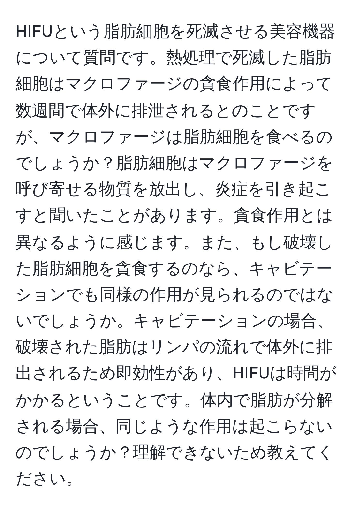 HIFUという脂肪細胞を死滅させる美容機器について質問です。熱処理で死滅した脂肪細胞はマクロファージの貪食作用によって数週間で体外に排泄されるとのことですが、マクロファージは脂肪細胞を食べるのでしょうか？脂肪細胞はマクロファージを呼び寄せる物質を放出し、炎症を引き起こすと聞いたことがあります。貪食作用とは異なるように感じます。また、もし破壊した脂肪細胞を貪食するのなら、キャビテーションでも同様の作用が見られるのではないでしょうか。キャビテーションの場合、破壊された脂肪はリンパの流れで体外に排出されるため即効性があり、HIFUは時間がかかるということです。体内で脂肪が分解される場合、同じような作用は起こらないのでしょうか？理解できないため教えてください。