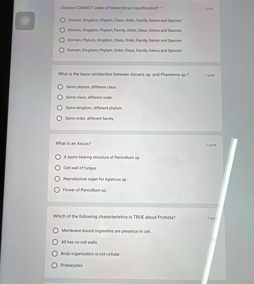 Choose CORRECT order of hierarchical classification? * 1 point
Domain, Kingdom, Phylum, Class, Order, Family, Genus and Species
Domain, Kingdom, Phylum, Family, Order, Class, Genus and Species
Domain, Phylum, Kingdom, Class, Order, Family, Genus and Species
Domain, Kingdom, Phylum, Order, Class, Family, Genus and Species
What is the taxon similarities between Ascaris sp. and Pheretima sp.? 1 point
Same phylum, different class
Same class, different order
Same kingdom, different phylum
Same order, different family
What is an Ascus? 1 point
A spore bearing structure of Penicillium sp.
Cell wall of fungus
Reproductive organ for Agaricus sp.
Flower of Penicillium sp.
Which of the following characteristics is TRUE about Protista?
1 poin
Membrane bound organelles are presence in cell.
All has no cell walls
Body organization is not cellular.
Prokaryotes