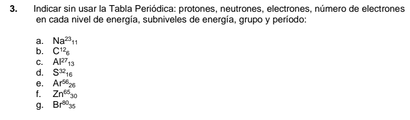 Indicar sin usar la Tabla Periódica: protones, neutrones, electrones, número de electrones 
en cada nivel de energía, subniveles de energía, grupo y período: 
a. Na^(23)_11
b. C^(12)_6
C. Al^(27)_13
d. S^(32)_16
e. Ar^(56)26
f. Zn^(65)_30
g. Br^(80)35