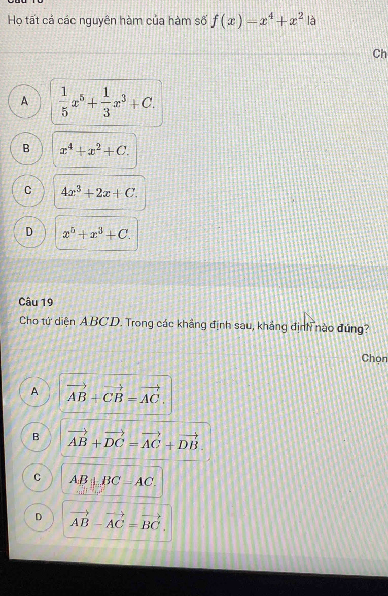 Họ tất cả các nguyên hàm của hàm số f(x)=x^4+x^2 là
Ch
A  1/5 x^5+ 1/3 x^3+C.
B x^4+x^2+C.
C 4x^3+2x+C.
D x^5+x^3+C. 
Câu 19
Cho tứ diện ABCD. Trong các khẳng định sau, khẳng định nào đúng?
Chọn
A vector AB+vector CB=vector AC.
B vector AB+vector DC=vector AC+vector DB.
C AB+BC=AC.
D vector AB-vector AC=vector BC.